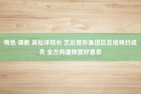 情色 调教 吴松洋院长 艺后整形集团巨匠组特约成员 全方向遭殃塑好意思