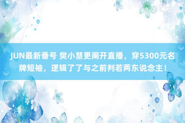 JUN最新番号 樊小慧更阑开直播，穿5300元名牌短袖，逻辑了了与之前判若两东说念主！