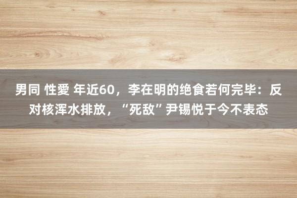 男同 性愛 年近60，李在明的绝食若何完毕：反对核浑水排放，“死敌”尹锡悦于今不表态