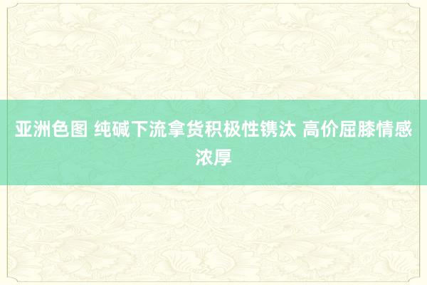 亚洲色图 纯碱下流拿货积极性镌汰 高价屈膝情感浓厚