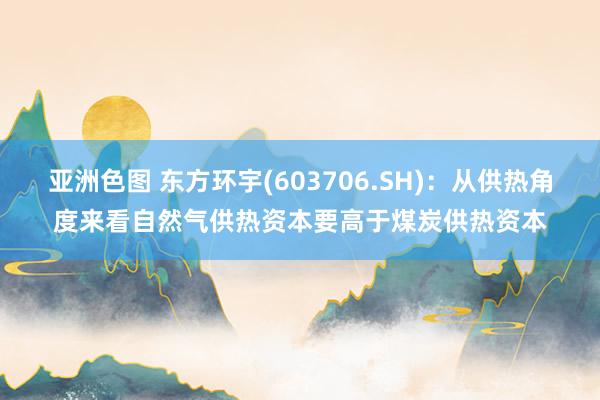 亚洲色图 东方环宇(603706.SH)：从供热角度来看自然气供热资本要高于煤炭供热资本