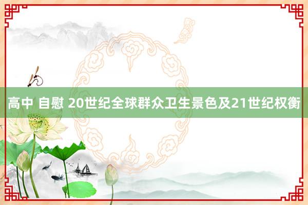 高中 自慰 20世纪全球群众卫生景色及21世纪权衡