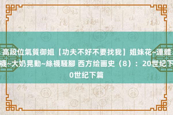 高段位氣質御姐【功夫不好不要找我】姐妹花~連體絲襪~大奶晃動~絲襪騷腳 西方绘画史（8）：20世纪下篇