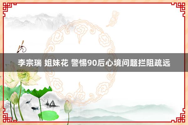 李宗瑞 姐妹花 警惕90后心境问题拦阻疏远