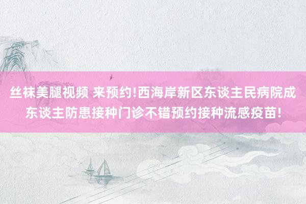 丝袜美腿视频 来预约!西海岸新区东谈主民病院成东谈主防患接种门诊不错预约接种流感疫苗!