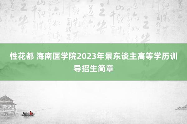 性花都 海南医学院2023年景东谈主高等学历训导招生简章