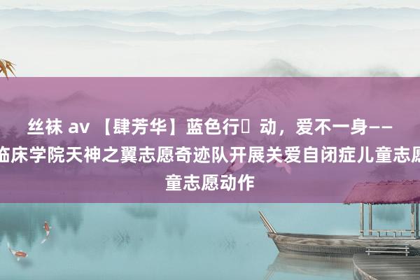 丝袜 av 【肆芳华】蓝色行​动，爱不一身——第四临床学院天神之翼志愿奇迹队开展关爱自闭症儿童志愿动作