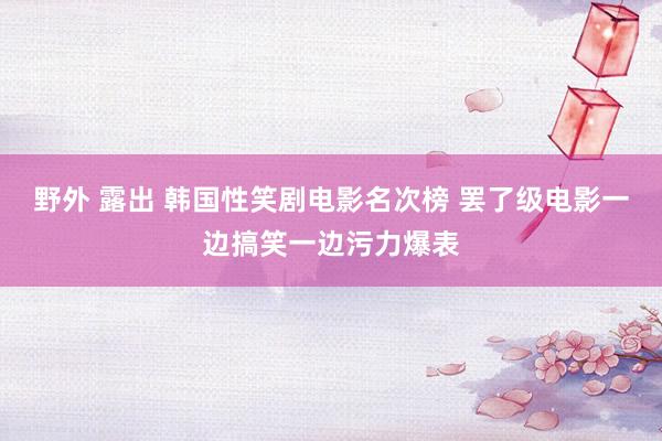 野外 露出 韩国性笑剧电影名次榜 罢了级电影一边搞笑一边污力爆表