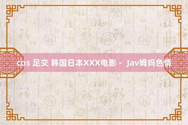 cos 足交 韩国日本XXX电影 -  Jav姆妈色情