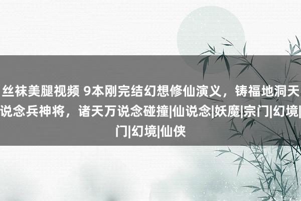 丝袜美腿视频 9本刚完结幻想修仙演义，铸福地洞天，领说念兵神将，诸天万说念碰撞|仙说念|妖魔|宗门|幻境|仙侠