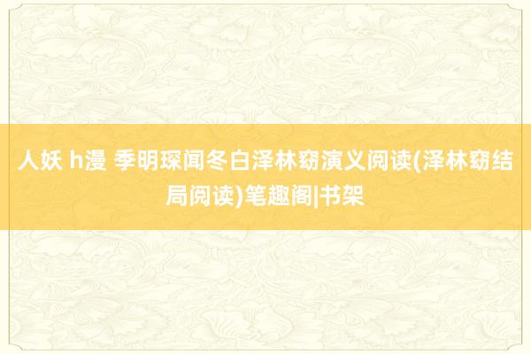 人妖 h漫 季明琛闻冬白泽林窈演义阅读(泽林窈结局阅读)笔趣阁|书架