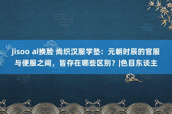 jisoo ai换脸 尚织汉服学塾：元朝时辰的官服与便服之间，皆存在哪些区别？|色目东谈主