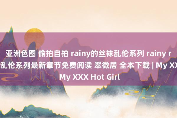 亚洲色图 偷拍自拍 rainy的丝袜乱伦系列 rainy rainy的丝袜乱伦系列最新章节免费阅读 翠微居 全本下载 | My XXX Hot Girl