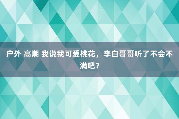 户外 高潮 我说我可爱桃花，李白哥哥听了不会不满吧？