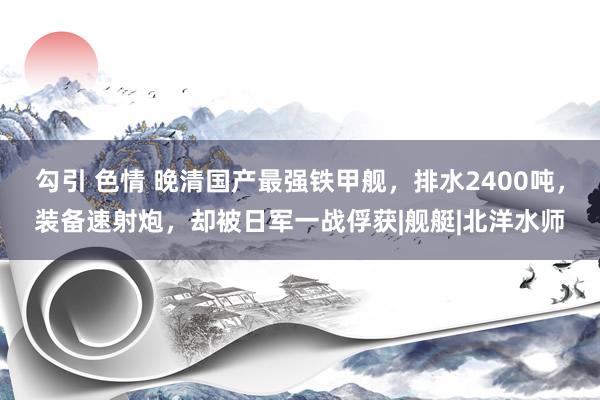 勾引 色情 晚清国产最强铁甲舰，排水2400吨，装备速射炮，却被日军一战俘获|舰艇|北洋水师