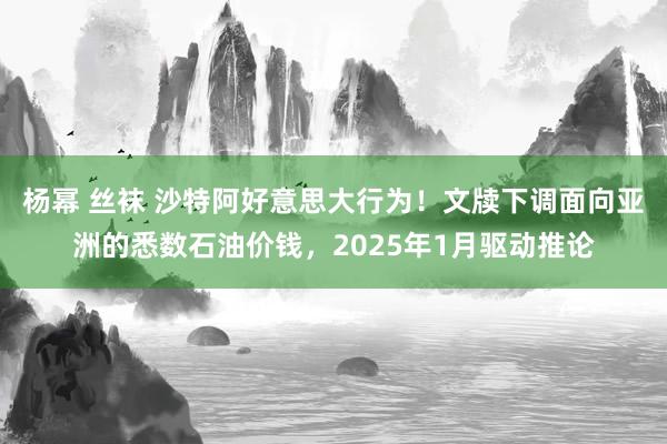 杨幂 丝袜 沙特阿好意思大行为！文牍下调面向亚洲的悉数石油价钱，2025年1月驱动推论